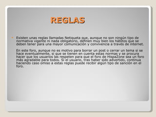 REGLAS Existen unas reglas llamadas Netiqueta que, aunque no son ningún tipo de normativa vigente ni nada obligatorio, definen muy bien los hábitos que se deben tener para una mayor comunicación y convivencia a través de internet. En este foro, aunque no es motivo para borrar un post o cerrar un tema si se hace eventualmente, si que se tienen en cuenta estas normas y se procura hacer que los usuarios las respeten para que el foro de HispaZone sea un foro más agradable para todos. Si el usuario, tras haber sido advertido, continua haciendo caso omiso a estas reglas puede recibir algún tipo de sanción en el foro. 
