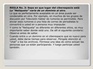 REGLA No. 3: Sepa en que lugar del ciberespacio está La “Netiqueta” varía de un dominio al otro. Lo que es perfectamente aceptable en un área puede ser condenable en otra. Por ejemplo, en muchos de los grupos de discusión por Televisión hablar de rumores es permisible. Pero enviar esos rumores a una lista de correo de periodistas lo convertirá a usted en a persona muy impopular. Y como la “Netiqueta” es diferente en diferentes sitios, es muy importante saber donde está uno. De allí el siguiente corolario: Observe antes de saltar. Cuando entre a un dominio en el ciberespacio que es nuevo para usted, debe darse tiempo para observar. Póngale atención al “chat” o lea los archivos. Fórmese una idea de cómo actúan las personas que ya están participando. Y luego participe usted también. 