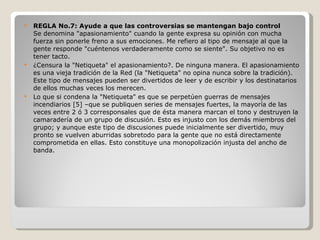 REGLA No.7: Ayude a que las controversias se mantengan bajo control Se denomina "apasionamiento" cuando la gente expresa su opinión con mucha fuerza sin ponerle freno a sus emociones. Me refiero al tipo de mensaje al que la gente responde "cuéntenos verdaderamente como se siente". Su objetivo no es tener tacto. ¿Censura la "Netiqueta" el apasionamiento?. De ninguna manera. El apasionamiento es una vieja tradición de la Red (la "Netiqueta" no opina nunca sobre la tradición). Este tipo de mensajes pueden ser divertidos de leer y de escribir y los destinatarios de ellos muchas veces los merecen. Lo que si condena la "Netiqueta" es que se perpetúen guerras de mensajes incendiarios [5] –que se publiquen series de mensajes fuertes, la mayoría de las veces entre 2 ó 3 corresponsales que de ésta manera marcan el tono y destruyen la camaradería de un grupo de discusión. Esto es injusto con los demás miembros del grupo; y aunque este tipo de discusiones puede inicialmente ser divertido, muy pronto se vuelven aburridas sobretodo para la gente que no está directamente comprometida en ellas. Esto constituye una monopolización injusta del ancho de banda. 
