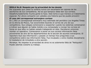 REGLA No.8: Respeto por la privacidad de los demás Por supuesto que usted no soñaría nunca con escarbarle los cajones de los escritorios de sus compañeros. Así es que tampoco debe leer sus correos. Desafortunadamente mucha gente lo hace. Este tema si que merece un tratamiento especial. Por ahora comparto con ustedes una historia que les puede prevenir: El caso del corresponsal extranjero curioso En 1.993 un corresponsal extranjero muy estimado del periódico Los Angeles Times en la oficina de Moscú, fue sorprendido leyendo el correo de uno de sus compañeros. Sus colegas comenzaron a sospechar cuando los sistemas comenzaron a indicar que alguien se había metido a su computador a revisar los correos en horas en que ellos no habían estado trabajando en éste. Decidieron entonces montar un operativo. Comenzaron a poner en sus correos información falsa proveniente de otro de los departamentos de la sección de asuntos extranjeros. El reportero leyó esa información y pasado un tiempo hizo preguntas a sus compañeros sobre esa información falsa. Fue inculpado y como medida disciplinaria lo trasladaron de inmediato a otra sección. Moraleja: No respetar la privacidad de otros no es solamente falta de “Netiqueta”. Puede además costarle su trabajo. 