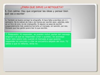¿PARA QUE SIRVE LA NETIQUETA? 5. Con calma: Hay que organizar las ideas y pensar bien qué vas a escribir 6. También es bueno corregir la ortografía. N hace falta q escribes cm n 1 semestre. No te cobran de más o de menos por escribir peor, además, esto es un foro de ocio, no de criptografía. Si alguien se pasa de escribir exageradamente mal, podemos borrarle un mensaje, sin sanción, por eso. Pensado que hay gente quiere leer lo que escribís. 7. Respuesta: Al responder, se pueden incluir partes del mensaje original o al que se respondan (citar o quotes). Se aconseja hacer esto sobre todo cuando el mensaje al que quieres responder en concreto o citar se encuentra alejado del tuyo. Tú sabes a que te refieres, otros no. 