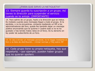 ¿PARA QUE SIRVE LA NETIQUETA? 13. Siempre guarda tu suscripción a un grupo. Así tienes la dirección para suspender el servicio cuando se te antoje. (IMPORTANTE) 14. Para salirte de un grupo, hazlo a la dirección que se indica. Es molesto cuando esos mensajes llegan a todo el grupo. Si la perdiste, o no la encuentras, contacta mediando un MP a los administradores del foro, queda feo también dejar un mensaje público anunciando que te quieres ir (sobre todo si no te ha gustado o has tenido malos ratos en el foro). Es tu derecho en ley poder de subscribirte de un foro. 15. Si vas a enviar un mensaje personal, no lo hagas mediante el foro o la lista de distribución. --mirad normas y FAQ sobre MP 16. Cada grupo tiene su propia netiqueta, hay que respetarla. --por ejemplo, pueden haber grupos que no quieran spoilers 