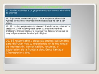 ¿PARA QUE SIRVE LA NETIQUETA? 17. Mandar publicidad a un grupo de noticias va contra el espíritu de Internet. 18. Si ya no te interesa el grupo o lista, suspende el servicio. Ayudas a no saturar internet con mensajes que no van a ser leídos. 19. Sé cortés y respetuoso en internet. Si no lo haces, internet te castigará. Cada usuario puede tener su propia manera de protestar e incluso hostigar a los abusivos. (aseguramos que es muy peligroso contra la salud psicológica) 20. Sé responsable y sigue las buenas costumbres para disfrutar más tu experiencia en la red global de información, comunicación, recursos, y exploración de la frontera electrónica llamada Ciberespacio o Web. 