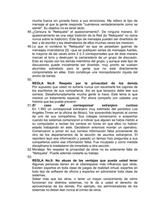 mucha fuerza sin ponerle freno a sus emociones. Me refiero al tipo de
    mensaje al que la gente responde "cuéntenos verdaderamente como se
    siente". Su objetivo no es tener tacto.
48. ¿Censura la "Netiqueta" el apasionamiento?. De ninguna manera. El
    apasionamiento es una vieja tradición de la Red (la "Netiqueta" no opina
    nunca sobre la tradición). Este tipo de mensajes pueden ser divertidos de
    leer y de escribir y los destinatarios de ellos muchas veces los merecen.
49. Lo que si condena la "Netiqueta" es que se perpetúen guerras de
    mensajes incendiarios [5] –que se publiquen series de mensajes fuertes,
    la mayoría de las veces entre 2 ó 3 corresponsales que de ésta manera
    marcan el tono y destruyen la camaradería de un grupo de discusión.
    Esto es injusto con los demás miembros del grupo; y aunque este tipo de
    discusiones puede inicialmente ser divertido, muy pronto se vuelven
    aburridas sobretodo para la gente que no está directamente
    comprometida en ellas. Esto constituye una monopolización injusta del
    ancho de banda.
50.
    REGLA No.8: Respeto por la privacidad de los demás
    Por supuesto que usted no soñaría nunca con escarbarle los cajones de
    los escritorios de sus compañeros. Así es que tampoco debe leer sus
    correos. Desafortunadamente mucha gente lo hace. Este tema si que
    merece un tratamiento especial. Por ahora comparto con ustedes una
    historia que les puede prevenir:
51. El       caso         del      corresponsal        extranjero      curioso
    En 1.993 un corresponsal extranjero muy estimado del periódico Los
    Angeles Times en la oficina de Moscú, fue sorprendido leyendo el correo
    de uno de sus compañeros. Sus colegas comenzaron a sospechar
    cuando los sistemas comenzaron a indicar que alguien se había metido a
    su computador a revisar los correos en horas en que ellos no habían
    estado trabajando en éste. Decidieron entonces montar un operativo.
    Comenzaron a poner en sus correos información falsa proveniente de
    otro de los departamentos de la sección de asuntos extranjeros. El
    reportero leyó esa información y pasado un tiempo hizo preguntas a sus
    compañeros sobre esa información falsa. Fue inculpado y como medida
    disciplinaria lo trasladaron de inmediato a otra sección.
52. Moraleja: No respetar la privacidad de otros no es solamente falta de
    “Netiqueta”. Puede además costarle su trabajo.
53.
    REGLA No.9: No abuse de las ventajas que pueda usted tener
    Algunas personas tienen en el ciberespacio más influencia que otras.
    Existen expertos en toda clase de juegos de realidad virtual, expertos en
    todo tipo de software de oficina y expertos en administrar toda clase de
    sistemas.
    Saber más que los otros, o tener un mayor conocimiento de cómo
    funcionan los distintos sistemas, no le da a usted el derecho de
    aprovecharse de los demás. Por ejemplo, los administradores de los
    sistemas no deben leer nunca el correo de otros.
 