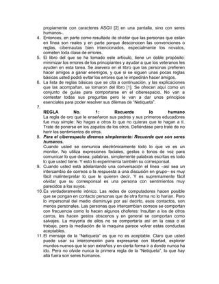 propiamente con caracteres ASCII [2] en una pantalla, sino con seres
    humanos-.
4. Entonces, en parte como resultado de olvidar que las personas que están
    en línea son reales y en parte porque desconocen las convenciones o
    reglas, cibernautas bien intencionados, especialmente los novatos,
    cometen toda clase de errores.
5. El libro del que se ha tomado este artículo, tiene un doble propósito:
    minimizar los errores de los principiantes y ayudar a que los veteranos les
    ayuden en esta tarea. Se asevera en el libro que las personas prefieren
    hacer amigos a ganar enemigos, y que si se siguen unas pocas reglas
    básicas usted podrá evitar los errores que le impedirán hacer amigos.
6. La lista de reglas básicas que se cita a continuación, y las explicaciones
    que las acompañan, se tomaron del libro [1]. Se ofrecen aquí como un
    conjunto de guías para comportarse en el ciberespacio. No van a
    contestar todas sus preguntas pero le van a dar unos principios
    esenciales para poder resolver sus dilemas de “Netiqueta”.
7.
    REGLA            No.         1:        Recuerde         lo         humano
    La regla de oro que le enseñaron sus padres y sus primeros educadores
    fue muy simple: No hagas a otros lo que no quieras que te hagan a ti.
    Trate de ponerse en los zapatos de los otros. Defiéndase pero trate de no
    herir los sentimientos de otros.
8. Para el ciberespacio diremos simplemente: Recuerde que son seres
    humanos.
    Cuando usted se comunica electrónicamente todo lo que ve es un
    monitor. No utiliza expresiones faciales, gestos o tonos de voz para
    comunicar lo que desea; palabras, simplemente palabras escritas es todo
    lo que usted tiene. Y esto lo experimenta también su corresponsal.
9. Cuando usted está adelantando una conversación el línea –así sea un
    intercambio de correos o la respuesta a una discusión en grupo– es muy
    fácil malinterpretar lo que le quieren decir. Y es supremamente fácil
    olvidar que su corresponsal es una persona con sentimientos muy
    parecidos a los suyos.
10. Es verdaderamente irónico. Las redes de computadores hacen posible
    que se pongan en contacto personas que de otra forma no lo harían. Pero
    lo impersonal del medio disminuye por así decirlo, esos contactos, son
    menos personales. Las personas que intercambian correos se comportan
    con frecuencia como lo hacen algunos choferes: Insultan a los de otros
    carros, les hacen gestos obscenos y en general se comportan como
    salvajes. La mayoría de ellos no se comportaría así en la casa o el
    trabajo, pero la mediación de la maquina parece volver estas conductas
    aceptables.
11. El mensaje de la “Netiqueta” es que no es aceptable. Claro que usted
    puede usar su interconexión para expresarse con libertad, explorar
    mundos nuevos que le son extraños y en cierta forma ir a donde nunca ha
    ido. Pero no olvide nunca la primera regla de la “Netiqueta”, lo que hay
    allá fuera son seres humanos.
 