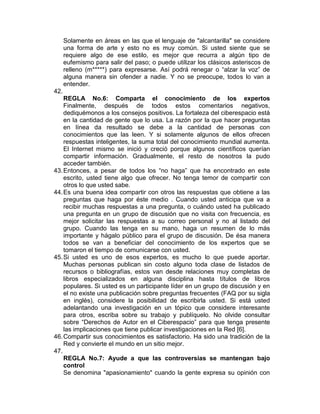 Solamente en áreas en las que el lenguaje de "alcantarilla" se considere
      una forma de arte y esto no es muy común. Si usted siente que se
      requiere algo de ese estilo, es mejor que recurra a algún tipo de
      eufemismo para salir del paso; o puede utilizar los clásicos asteriscos de
      relleno (m*****) para expresarse. Así podrá renegar o “alzar la voz” de
      alguna manera sin ofender a nadie. Y no se preocupe, todos lo van a
      entender.
42.
    REGLA No.6: Comparta el conocimiento de los expertos
    Finalmente, después de todos estos comentarios negativos,
    dediquémonos a los consejos positivos. La fortaleza del ciberespacio está
    en la cantidad de gente que lo usa. La razón por la que hacer preguntas
    en línea da resultado se debe a la cantidad de personas con
    conocimientos que las leen. Y si solamente algunos de ellos ofrecen
    respuestas inteligentes, la suma total del conocimiento mundial aumenta.
    El Internet mismo se inició y creció porque algunos científicos querían
    compartir información. Gradualmente, el resto de nosotros la pudo
    acceder también.
43. Entonces, a pesar de todos los “no haga” que ha encontrado en este
    escrito, usted tiene algo que ofrecer. No tenga temor de compartir con
    otros lo que usted sabe.
44. Es una buena idea compartir con otros las respuestas que obtiene a las
    preguntas que haga por éste medio . Cuando usted anticipa que va a
    recibir muchas respuestas a una pregunta, o cuándo usted ha publicado
    una pregunta en un grupo de discusión que no visita con frecuencia, es
    mejor solicitar las respuestas a su correo personal y no al listado del
    grupo. Cuando las tenga en su mano, haga un resumen de lo más
    importante y hágalo público para el grupo de discusión. De ésa manera
    todos se van a beneficiar del conocimiento de los expertos que se
    tomaron el tiempo de comunicarse con usted.
45. Si usted es uno de esos expertos, es mucho lo que puede aportar.
    Muchas personas publican sin costo alguno toda clase de listados de
    recursos o bibliografías, estos van desde relaciones muy completas de
    libros especializados en alguna disciplina hasta títulos de libros
    populares. Si usted es un participante líder en un grupo de discusión y en
    el no existe una publicación sobre preguntas frecuentes (FAQ por su sigla
    en inglés), considere la posibilidad de escribirla usted. Si está usted
    adelantando una investigación en un tópico que considere interesante
    para otros, escriba sobre su trabajo y publíquelo. No olvide consultar
    sobre “Derechos de Autor en el Ciberespacio” para que tenga presente
    las implicaciones que tiene publicar investigaciones en la Red [6].
46. Compartir sus conocimientos es satisfactorio. Ha sido una tradición de la
    Red y convierte el mundo en un sitio mejor.
47.
    REGLA No.7: Ayude a que las controversias se mantengan bajo
    control
    Se denomina "apasionamiento" cuando la gente expresa su opinión con
 