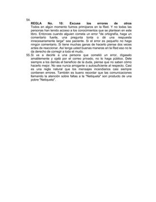 54.
    REGLA        No.    10:     Excuse      los     errores     de    otros
    Todos en algún momento fuimos primíparos en la Red. Y no todas las
    personas han tenido acceso a los conocimientos que se plantean en este
    libro. Entonces cuando alguien cometa un error "de ortografía, haga un
    comentario fuerte, una pregunta tonta o dé una respuesta
    innecesariamente larga" sea paciente. Si el error es pequeño no haga
    ningún comentario. Si tiene muchas ganas de hacerlo piense dos veces
    antes de reaccionar. Así tenga usted buenas maneras en la Red eso no le
    da derecho de corregir a todo el mudo.
55. Si va a decirle a una persona que cometió un error, dígaselo
    amablemente y ojalá por el correo privado, no lo haga público. Dele
    siempre a los demás el beneficio de la duda, piense que no saben cómo
    hacerlo mejor. No sea nunca arrogante o autosuficiente al respecto. Casi
    es una regla natural que los mensajes incendiarios casi siempre
    contienen errores. También es bueno recordar que las comunicaciones
    llamando la atención sobre faltas a la "Netiqueta" son producto de una
    pobre "Netiqueta".
 