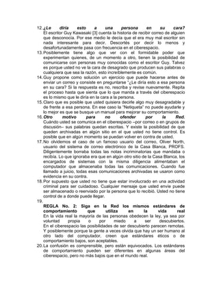 12. ¿Le      diría     esto     a    una      persona       en     su     cara?
    El escritor Guy Kawasaki [3] cuenta la historia de recibir correo de alguien
    que desconocía. Por ese medio le decía que el era muy mal escritor sin
    nada interesante para decir. Descortés por decir lo menos y
    desafortunadamente pasa con frecuencia en el ciberespacio.
13. Posiblemente tiene algo que ver con el formidable poder que
    experimentan quienes, de un momento a otro, tienen la posibilidad de
    comunicarse con personas muy conocidas como el escritor Guy. Talvez
    es porque usted no ve la cara de desagrado que producen sus palabras o
    cualquiera que sea la razón, esto increíblemente es común.
14. Guy propone como solución un ejercicio que puede hacerse antes de
    enviar un correo y consiste en preguntarse “¿Le diría esto a esa persona
    en su cara? Si la respuesta es no, rescriba y revise nuevamente. Repita
    el proceso hasta que sienta que lo que manda a través del ciberespacio
    es lo mismo que le diría en la cara a la persona.
15. Claro que es posible que usted quisiera decirle algo muy desagradable y
    de frente a esa persona. En ese caso la “Netiqueta” no puede ayudarle y
    lo mejor es que se busque un manual para mejorar su comportamiento.
16. Otro       motivo       para     no       ofender      por      la      Red.
    Cuándo usted se comunica en el ciberespacio –por correo o en grupos de
    discusión– sus palabras quedan escritas. Y existe la posibilidad de que
    queden archivadas en algún sitio en el que usted no tiene control. Es
    posible que en algún momento se puedan volver en contra de usted.
17. No olvidemos el caso de un famoso usuario del correo, Oliver North,
    usuario del sistema de correo electrónico de la Casa Blanca, PROFS.
    Diligentemente borraba todas las notas incriminatorias que mandaba o
    recibía. Lo que ignoraba era que en algún otro sitio de la Casa Blanca, los
    encargados de sistemas con la misma diligencia alimentaban el
    computador que almacenaba todas las comunicaciones. Cuando fue
    llamado a juicio, todas esas comunicaciones archivadas se usaron como
    evidencia en su contra.
18. Por supuesto que usted no tiene que estar involucrado en una actividad
    criminal para ser cuidadoso. Cualquier mensaje que usted envíe puede
    ser almacenado o reenviado por la persona que lo recibió. Usted no tiene
    control de a donde puede llegar.
19.
    REGLA No. 2: Siga en la Red los mismos estándares de
    comportamiento           que      utiliza     en      la      vida       real
    En la vida real la mayoría de las personas obedecen la ley, ya sea por
    voluntad      propia     o    por      miedo     a     ser     descubiertos.
    En el ciberespacio las posibilidades de ser descubierto parecen remotas.
    Y posiblemente porque la gente a veces olvida que hay un ser humano al
    otro lado del computador, creen que estándares éticos o de
    comportamiento bajos, son aceptables.
20. La confusión es comprensible, pero están equivocados. Los estándares
    de comportamiento pueden ser diferentes en algunas áreas del
    ciberespacio, pero no más bajos que en el mundo real.
 