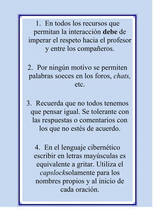 1. En todos los recursos que
  permitan la interacción debe de
imperar el respeto hacia el profesor
      y entre los compañeros.

2. Por ningún motivo se permiten
palabras soeces en los foros, chats,
               etc.

3. Recuerda que no todos tenemos
 que pensar igual. Se tolerante con
  las respuestas o comentarios con
     los que no estés de acuerdo.

  4. En el lenguaje cibernético
  escribir en letras mayúsculas es
   equivalente a gritar. Utiliza el
    capslocksolamente para los
   nombres propios y al inicio de
            cada oración.
 