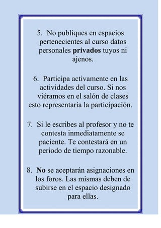 5. No publiques en espacios
    pertenecientes al curso datos
   personales privados tuyos ni
              ajenos.

 6. Participa activamente en las
    actividades del curso. Si nos
   viéramos en el salón de clases
esto representaría la participación.

7. Si le escribes al profesor y no te
    contesta inmediatamente se
   paciente. Te contestará en un
   periodo de tiempo razonable.

8. No se aceptarán asignaciones en
   los foros. Las mismas deben de
   subirse en el espacio designado
              para ellas.
 