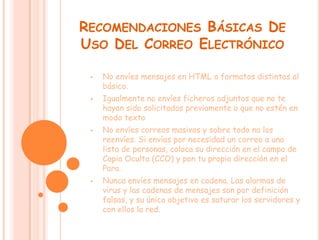 RECOMENDACIONES BÁSICAS DE
USO DEL CORREO ELECTRÓNICO

 •   No envíes mensajes en HTML o formatos distintos al
     básico.
 •   Igualmente no envíes ficheros adjuntos que no te
     hayan sido solicitados previamente o que no estén en
     modo texto
 •   No envíes correos masivos y sobre todo no los
     reenvíes. Si envías por necesidad un correo a una
     lista de personas, coloca su dirección en el campo de
     Copia Oculta (CCO) y pon tu propia dirección en el
     Para.
 •   Nunca envíes mensajes en cadena. Las alarmas de
     virus y las cadenas de mensajes son por definición
     falsas, y su único objetivo es saturar los servidores y
     con ellos la red.
 