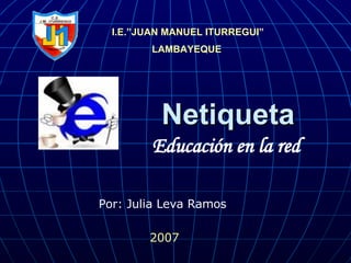Netiqueta I.E.”JUAN MANUEL ITURREGUI” LAMBAYEQUE   Educación en la red  2007 Por: Julia Leva Ramos  