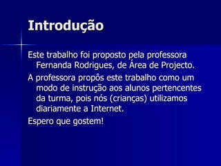 Introdução Este trabalho foi proposto pela professora Fernanda Rodrigues, de Área de Projecto. A professora propôs este trabalho como um modo de instrução aos alunos pertencentes da turma, pois nós (crianças) utilizamos diariamente a Internet. Espero que gostem! 