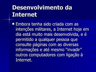 Desenvolvimento da Internet Embora tenha sido criada com as intenções militares, a Internet hoje em dia está muito mais desenvolvida, e é permitido a qualquer pessoa que consulte páginas com as diversas informações e até mesmo “invadir” outros computadores com ligação à Internet. 