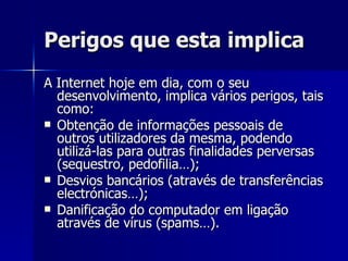 Perigos que esta implica A Internet hoje em dia, com o seu desenvolvimento, implica vários perigos, tais como: Obtenção de informações pessoais de outros utilizadores da mesma, podendo utilizá-las para outras finalidades perversas (sequestro, pedofilia…); Desvios bancários (através de transferências electrónicas…); Danificação do computador em ligação através de vírus (spams…). 