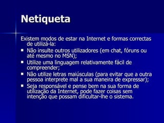 Netiqueta Existem modos de estar na Internet e formas correctas de utilizá-la: Não insulte outros utilizadores (em chat, fóruns ou até mesmo no MSN); Utilize uma linguagem relativamente fácil de compreender; Não utilize letras maiúsculas (para evitar que a outra pessoa interprete mal a sua maneira de expressar); Seja responsável e pense bem na sua forma de utilização da Internet, pode fazer coisas sem intenção que possam dificultar-lhe o sistema. 