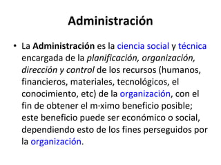 Administración La Administración es la ciencia social y técnica encargada de la planificación, organización, dirección y control de los recursos (humanos, financieros, materiales, tecnológicos, el conocimiento, etc) de la organización , con el fin de obtener el máximo beneficio posible; este beneficio puede ser económico o social, dependiendo esto de los fines perseguidos por la organización .