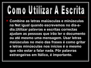 Combine as letras maiúsculas e minúsculas na Net igual quando escrevemos no dia-a-dia.Utilizar palavras e escritas correctas ajudam as pessoas que irão ler o documento ou até mesmo uma mensagem. Usar letras maiúsculas no meio das frases é como gritar e letras minúsculas nos inícios é o mesmo que não estar a falar nada. Pôr palavras estrangeiras em Itálico, é importante. Como Utilizar A Escrita 