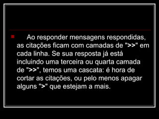 Ao responder mensagens respondidas, as citações ficam com camadas de " >> " em cada linha. Se sua resposta já está incluindo uma terceira ou quarta camada de " >> ", temos uma cascata: é hora de cortar as citações, ou pelo menos apagar alguns " > " que estejam a mais.  