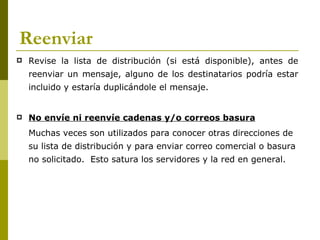 Reenviar
   Revise la lista de distribución (si está disponible), antes de
    reenviar un mensaje, alguno de los destinatarios podría estar
    incluido y estaría duplicándole el mensaje.


   No envíe ni reenvíe cadenas y/o correos basura
    Muchas veces son utilizados para conocer otras direcciones de
    su lista de distribución y para enviar correo comercial o basura
    no solicitado. Esto satura los servidores y la red en general.
 