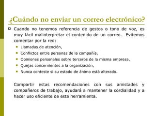 ¿Cuándo no enviar un correo electrónico?
   Cuando no tenemos referencia de gestos o tono de voz, es
    muy fácil malinterpretar el contenido de un correo. Evitemos
    comentar por la red:
       Llamadas de atención,
       Conflictos entre personas de la compañía,
       Opiniones personales sobre terceros de la misma empresa,
       Quejas concernientes a la organización,
       Nunca conteste si su estado de ánimo está alterado.


    Compartir estas recomendaciones con sus amistades y
    compañeros de trabajo, ayudará a mantener la cordialidad y a
    hacer uso eficiente de esta herramienta.
 