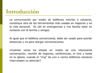 Introducción
 La comunicación por medio de teléfonos móviles o celulares,
 constituye otra de las herramientas más usadas en negocios y en
 la vida personal. Es útil en emergencias y nos facilita estar en
 contacto con la familia y amigos.


 Al igual que el teléfono convencional, debe ser usado para acortar
 distancias y no para alargar conversaciones.


 ¿Cuántas veces ha estado en medio de una interesante
 conversación, reunión de negocios, conferencias, el cine y hasta
 en la iglesia, cuando el “ring” de uno o varios teléfonos celulares
 interrumpen su atención?
 