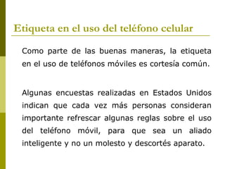 Etiqueta en el uso del teléfono celular
 Como parte de las buenas maneras, la etiqueta
 en el uso de teléfonos móviles es cortesía común.


 Algunas encuestas realizadas en Estados Unidos
 indican que cada vez más personas consideran
 importante refrescar algunas reglas sobre el uso
 del teléfono móvil, para que sea un aliado
 inteligente y no un molesto y descortés aparato.
 