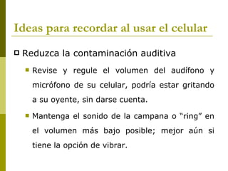 Ideas para recordar al usar el celular
   Reduzca la contaminación auditiva
       Revise y regule el volumen del audífono y
        micrófono de su celular, podría estar gritando
        a su oyente, sin darse cuenta.

       Mantenga el sonido de la campana o “ring” en
        el volumen más bajo posible; mejor aún si
        tiene la opción de vibrar.
 