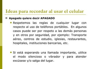 Ideas para recordar al usar el celular
   Apagado quiere decir APAGADO
       Respetemos las reglas de cualquier lugar con
        respecto al uso de teléfonos portátiles. En algunos
        casos puede ser por respeto a las demás personas
        y en otros por seguridad, por ejemplo: Transporte
        aéreo, centros de estudio, iglesias, restaurantes,
        hospitales, instituciones bancarias, etc.


       Si está esperando una llamada importante, utilice
        el modo silencioso o vibrador y para atender
        excúsese y/o salga del lugar.
 