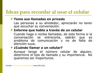 Ideas para recordar al usar el celular
        Tome sus llamadas en privado
         Las personas a su alrededor, apreciarán no tener
         que escuchar su conversación.
        Informe que habla a través de un celular
         Cuando haga o reciba llamadas, de esta forma si la
         conversación se entrecorta, sabrán que es
         problema de comunicación y no de falta de
         atención suya.
        ¿Cuándo llamar a un celular?
         Aunque tenga el número celular de alguien,
         determine el tipo de llamada y su importancia. No
         queremos ser inoportunos.

Fuente: www.buenosmodales.cl; www.dtcc.edu
 