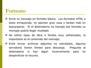 Formato
   Envíe su mensaje en formato básico. Los formatos HTML o
    texto enriquecido, no aportan gran cosa y tardan más en
    descargarse. Si el destinatario no maneja ese formato su
    mensaje podría llegar mutilado.
   No utilice tipos de letra o fondos muy sofisticados, lo
    importante es el contenido del mensaje.
   Evite enviar archivos adjuntos no solicitados, algunos
    servidores tienen límites para descarga.           Pregunte al
    destinatario   si   hay    algún   inconveniente     para   no
    desperdiciar el recurso.
 