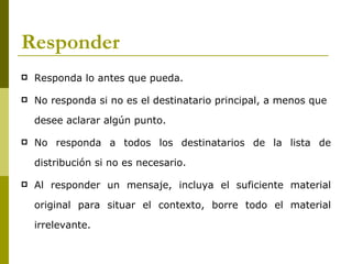 Responder
   Responda lo antes que pueda.

   No responda si no es el destinatario principal, a menos que

    desee aclarar algún punto.

   No responda a todos los destinatarios de la lista de

    distribución si no es necesario.

   Al responder un mensaje, incluya el suficiente material

    original para situar el contexto, borre todo el material

    irrelevante.
 