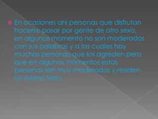    En ocasiones ahí personas que disfrutan
    hacerse pasar por gente de otro sexo,
    en algunos momento no son moderados
    con sus palabras y a las cuales hay
    muchas personas que los agreden pero
    que en algunos momentos estas
    personas son muy moderados y residen
    un mismo trato.
 