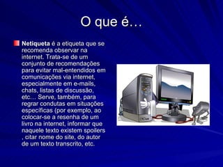 O que é… Netiqueta  é a etiqueta que se recomenda observar na internet. Trata-se de um conjunto de recomendações para evitar mal-entendidos em comunicações via internet, especialmente em e-mails, chats, listas de discussão, etc… Serve, também, para regrar condutas em situações específicas (por exemplo, ao colocar-se a resenha de um livro na internet, informar que naquele texto existem spoilers , citar nome do site, do autor de um texto transcrito, etc. 