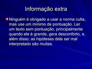 Informação extra Ninguém é obrigado a usar a norma culta, mas use um mínimo de pontuação. Ler um texto sem pontuação, principalmente quando ele é grande, gera desconforto, e, além disso, as hipóteses dele ser mal interpretado são muitas. 