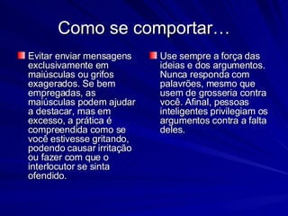 Como se comportar… Evitar enviar mensagens exclusivamente em maiúsculas ou grifos exagerados. Se bem empregadas, as maiúsculas podem ajudar a destacar, mas em excesso, a prática é compreendida como se você estivesse gritando, podendo causar irritação ou fazer com que o interlocutor se sinta ofendido.  Use sempre a força das ideias e dos argumentos. Nunca responda com palavrões, mesmo que usem de grosseria contra você. Afinal, pessoas inteligentes privilegiam os argumentos contra a falta deles.  