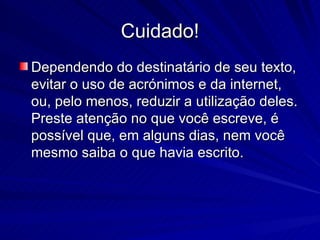 Cuidado! Dependendo do destinatário de seu texto, evitar o uso de acrónimos e da internet, ou, pelo menos, reduzir a utilização deles. Preste atenção no que você escreve, é possível que, em alguns dias, nem você mesmo saiba o que havia escrito.  