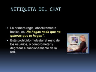 NETIQUETA DEL CHAT


 La primera regla, absolutamente
  básica, es: No hagas nada que no
  quieras que te hagan".
 Está prohibido molestar al resto de
  los usuarios, o comprometer y
  degradar el funcionamiento de la
  red.
 