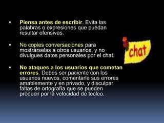    Piensa antes de escribir. Evita las
    palabras o expresiones que puedan
    resultar ofensivas.

   No copies conversaciones para
    mostrárselas a otros usuarios, y no
    divulgues datos personales por el chat.

   No ataques a los usuarios que cometan
    errores. Debes ser paciente con los
    usuarios nuevos, comentarle sus errores
    amablemente y en privado, y disculpar
    faltas de ortografía que se pueden
    producir por la velocidad de tecleo.
 