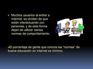  Muchos usuarios al entrar a
    Internet, se olvidan de que
    están interactuando con
    personas, y de esta forma
    dejan de utilizar ciertas
    normas de comportamiento.



El porcentaje de gente que conoce las “normas” de
buena educación en Internet es mínimo.
 