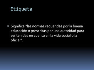 Etiqueta


 Significa “las normas requeridas por la buena
  educación o prescritas por una autoridad para
  ser tenidas en cuenta en la vida social o la
  oficial”.
 