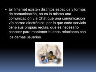  En Internet existen distintos espacios y formas
  de comunicación, no es lo mismo una
  comunicación vía Chat que una comunicación
  vía correo electrónico, por lo que cada servicio
  tiene sus propias reglas, que es necesario
  conocer para mantener buenas relaciones con
  los demás usuarios.
 
