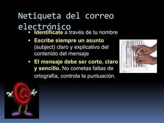 Netiqueta del correo
electrónico
   Identifícate a través de tu nombre
   Escribe siempre un asunto
    (subject) claro y explicativo del
    contenido del mensaje
   El mensaje debe ser corto, claro
    y sencillo. No cometas faltas de
    ortografía, controla la puntuación.
 