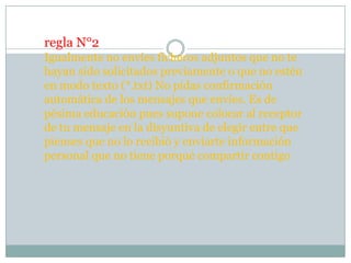 regla N°2
Igualmente no envíes ficheros adjuntos que no te
hayan sido solicitados previamente o que no estén
en modo texto (*.txt) No pidas confirmación
automática de los mensajes que envíes. Es de
pésima educación pues supone colocar al receptor
de tu mensaje en la disyuntiva de elegir entre que
pienses que no lo recibió y enviarte información
personal que no tiene porqué compartir contigo
 