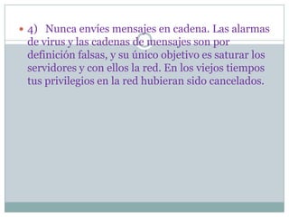  4) Nunca envíes mensajes en cadena. Las alarmas
 de virus y las cadenas de mensajes son por
 definición falsas, y su único objetivo es saturar los
 servidores y con ellos la red. En los viejos tiempos
 tus privilegios en la red hubieran sido cancelados.
 