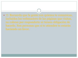  7) Recuerda que la gente con quienes te comunicas,
 incluidos los webmasters de las páginas que visitas,
 no cobran por responderte ni tienen obligación de
 hacerlo. Son personas que si te atienden te estarán
 haciendo un favor.
 