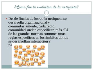 ¿Como fue la evolución de la netiqueta?

 Desde finales de los 90 la netiqueta se
 desarrolla organizacional y
 comunitariamente, cada red o
 comunidad suelen especificar, más allá
 de las grandes normas comunes unas
 reglas específicas en los ámbitos donde
 se desarrollan interacción y
 participación.
 
