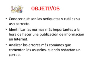 OBJETIVOS
• Conocer qué son las netiquetas y cuál es su
  uso correcto.
• Identificar las normas más importantes a la
  hora de hacer una publicación de información
  en Internet.
• Analizar los errores más comunes que
  comenten los usuarios, cuando redactan un
  correo.
 