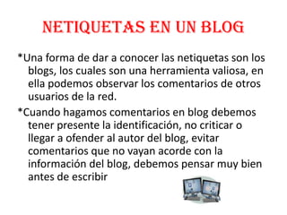 Netiquetas en un Blog
*Una forma de dar a conocer las netiquetas son los
  blogs, los cuales son una herramienta valiosa, en
  ella podemos observar los comentarios de otros
  usuarios de la red.
*Cuando hagamos comentarios en blog debemos
  tener presente la identificación, no criticar o
  llegar a ofender al autor del blog, evitar
  comentarios que no vayan acorde con la
  información del blog, debemos pensar muy bien
  antes de escribir
 