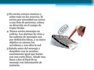 3:No envíes correos masivos y
   sobre todo no los reenvíes. Si
   envías por necesidad un correo
   a una lista de personas, coloca
   su dirección en el campo de
   Copia Oculta
4: Nunca envíes mensajes en
   cadena. Las alarmas de virus y
   las cadenas de mensajes son
   por definición falsas, y su único
   objetivo es saturar los
   servidores y con ellos la red
5:Saluda antes del mensaje y
   despídete con tu nombre,
   exactamente igual que harías
   con una carta física. Añade una
   línea o dos al final de tu
   mensaje con información de
   contacto.
 